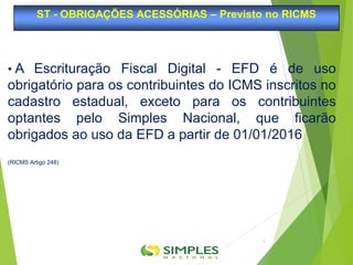 • A Escrituração Fiscal Digital - EFD é de uso
obrigatório para os contribuintes do ICMS inscritos no
cadastro estadual, exceto para os contribuintes
optantes pelo Simples Nacional, que ficarão
obrigados ao uso da EFD a partir de 01/01/2016
(RICMS Artigo 248)
ST - OBRIGAÇÕES ACESSÓRIAS – Previsto no RICMS
3
 