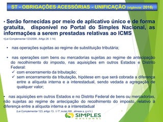 • Serão fornecidas por meio de aplicativo único e de forma
gratuita, disponível no Portal do Simples Nacional, as
informações a serem prestadas relativas ao ICMS
•(Lei Complementar 123/2006 , Artigo 26 §14)
• nas operações sujeitas ao regime de substituição tributária;
• nas operações com bens ou mercadorias sujeitas ao regime de antecipação
do recolhimento do imposto, nas aquisições em outros Estados e Distrito
Federal:
 com encerramento da tributação;
 sem encerramento da tributação, hipótese em que será cobrada a diferença
entre a alíquota interna e a interestadual, sendo vedada a agregação de
qualquer valor;
• nas aquisições em outros Estados e no Distrito Federal de bens ou mercadorias,
não sujeitas ao regime de antecipação do recolhimento do imposto, relativo à
diferença entre a alíquota interna e a interestadual
(Lei Complementar 123, artigo 13, §1º, inciso XIII , alíneas a, g e h )
ST - OBRIGAÇÕES ACESSÓRIAS - UNIFICAÇÃO (vigência: 2016)
4
 