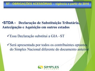 •STDA - Declaração de Substituição Tributária,
Antecipação e Aquisição em outros estados
Essa Declaração substitui a GIA –ST
Será apresentada por todos os contribuintes optantes
do Simples Nacional diferente do documento anterior
ST - OBRIGAÇÕES ACESSÓRIAS – vigência a partir de 2016
5
 