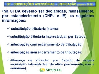 ST - OBRIGAÇÕES ACESSÓRIAS - UNIFICAÇÃO (vigência: 2016)
6
•Na STDA deverão ser declaradas, mensalmente,
por estabelecimento (CNPJ e IE), as seguintes
informações:
 substituição tributária interna;
 substituição tributária interestadual, por Estado;
 antecipação com encerramento de tributação;
 antecipação sem encerramento de tributação;
 diferença de alíquota, por Estado de origem
(aquisição interestadual de ativo permanente, uso e
consumo)
 
