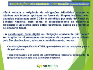 • Está vedada a exigência de obrigações tributárias acessórias
relativas aos tributos apurados na forma do Simples Nacional além
daquelas estipuladas pelo CGSN e atendidas por meio do Portal do
Simples Nacional, bem como, o estabelecimento de exigências
adicionais e unilaterais pelos entes federativos, exceto os programas
de cidadania fiscal.
• A escrituração fiscal digital ou obrigação equivalente não poderá
ser exigida da microempresa ou empresa de pequeno porte optante
pelo Simples Nacional, salvo se, cumulativamente, houver:
autorização específica do CGSN, que estabelecerá as condições para a
obrigatoriedade;
disponibilização por parte da administração tributária estipulante de
aplicativo gratuito para uso da empresa optante.
OBRIGAÇÕES ACESSÓRIAS - UNIFICAÇÃO (vigência: imediata)
7
 