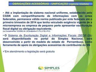 • Até a implantação de sistema nacional uniforme, estabelecido pelo
CGSN com compartilhamento de informações com os entes
federados, permanece válida norma publicada por ente federado até o
primeiro trimestre de 2014 que tenha veiculado exigência vigente de a
microempresa ou empresa de pequeno porte apresentar escrituração
fiscal digital ou obrigação equivalente.
(Lei Complementar 123/2006, Art. 26 parágrafos 4º, 4º-A, 4º-B e 4º-C)
• O Sistema de Escrituração Digital e Informações Fiscais (SEDIF-SN)
será disponibilizado no portal do Simples Nacional, será
desenvolvido a partir do modelo do estado de Pernambuco, como
ferramenta de apoio às obrigações acessórias do contribuinte do SN
Em atendimento a legislação será gratuito
OBRIGAÇÕES ACESSÓRIAS - UNIFICAÇÃO (vigência: imediata)
 