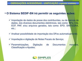 OBRIGAÇÕES ACESSÓRIAS - UNIFICAÇÃO (vigência: imediata)
• O Sistema SEDIF-SN irá permitir as seguintes ações:
 Importação de dados de posse dos contribuintes, ou de bancos de
dados, dos diversos documentos eletrônicos, tais como: NFe, Cte,
ECF, PAF, e/ou arquivos gerados, tais como: EFD, SINTEGRA,
etc.;
 Analisar possibilidade de importação dos DFes automaticamente;
 Importação e digitação de Notas Fiscais de Serviço;
 Parametrizações, Digitação de Documentos manuais,
Classificação e Ajustes;
 
