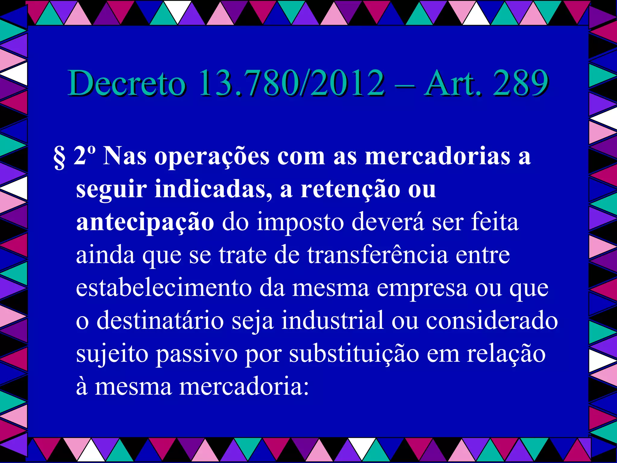  
Decreto 13.780/2012 – Art. 289Decreto 13.780/2012 – Art. 289
§ 2º Nas operações com as mercadorias a
seguir indicadas, a retenção ou
antecipação do imposto deverá ser feita 
ainda que se trate de transferência entre 
estabelecimento da mesma empresa ou que 
o destinatário seja industrial ou considerado 
sujeito passivo por substituição em relação 
à mesma mercadoria:
 