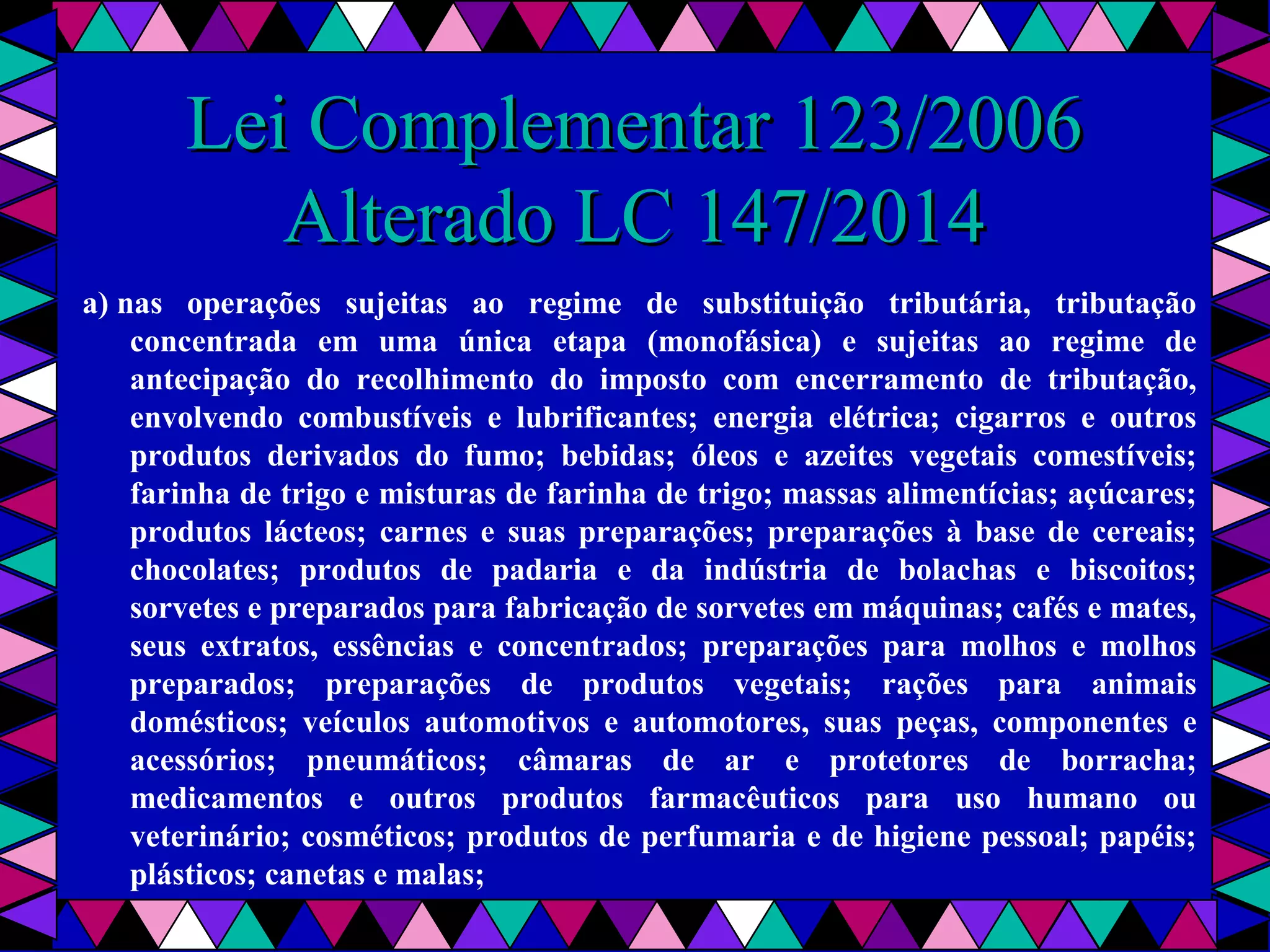  
Lei Complementar 123/2006Lei Complementar 123/2006
Alterado LC 147/2014Alterado LC 147/2014
a) nas operações sujeitas ao regime de substituição tributária, tributação
concentrada em uma única etapa (monofásica) e sujeitas ao regime de
antecipação do recolhimento do imposto com encerramento de tributação,
envolvendo combustíveis e lubrificantes; energia elétrica; cigarros e outros
produtos derivados do fumo; bebidas; óleos e azeites vegetais comestíveis;
farinha de trigo e misturas de farinha de trigo; massas alimentícias; açúcares;
produtos lácteos; carnes e suas preparações; preparações à base de cereais;
chocolates; produtos de padaria e da indústria de bolachas e biscoitos;
sorvetes e preparados para fabricação de sorvetes em máquinas; cafés e mates,
seus extratos, essências e concentrados; preparações para molhos e molhos
preparados; preparações de produtos vegetais; rações para animais
domésticos; veículos automotivos e automotores, suas peças, componentes e
acessórios; pneumáticos; câmaras de ar e protetores de borracha;
medicamentos e outros produtos farmacêuticos para uso humano ou
veterinário; cosméticos; produtos de perfumaria e de higiene pessoal; papéis;
plásticos; canetas e malas;
 