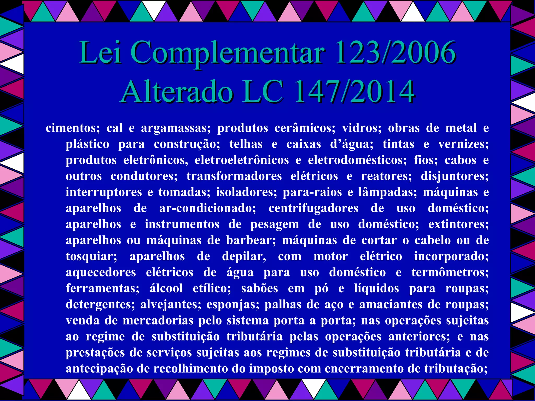  
Lei Complementar 123/2006Lei Complementar 123/2006
Alterado LC 147/2014Alterado LC 147/2014
cimentos; cal e argamassas; produtos cerâmicos; vidros; obras de metal e
plástico para construção; telhas e caixas d’água; tintas e vernizes;
produtos eletrônicos, eletroeletrônicos e eletrodomésticos; fios; cabos e
outros condutores; transformadores elétricos e reatores; disjuntores;
interruptores e tomadas; isoladores; para-raios e lâmpadas; máquinas e
aparelhos de ar-condicionado; centrifugadores de uso doméstico;
aparelhos e instrumentos de pesagem de uso doméstico; extintores;
aparelhos ou máquinas de barbear; máquinas de cortar o cabelo ou de
tosquiar; aparelhos de depilar, com motor elétrico incorporado;
aquecedores elétricos de água para uso doméstico e termômetros;
ferramentas; álcool etílico; sabões em pó e líquidos para roupas;
detergentes; alvejantes; esponjas; palhas de aço e amaciantes de roupas;
venda de mercadorias pelo sistema porta a porta; nas operações sujeitas
ao regime de substituição tributária pelas operações anteriores; e nas
prestações de serviços sujeitas aos regimes de substituição tributária e de
antecipação de recolhimento do imposto com encerramento de tributação;
 