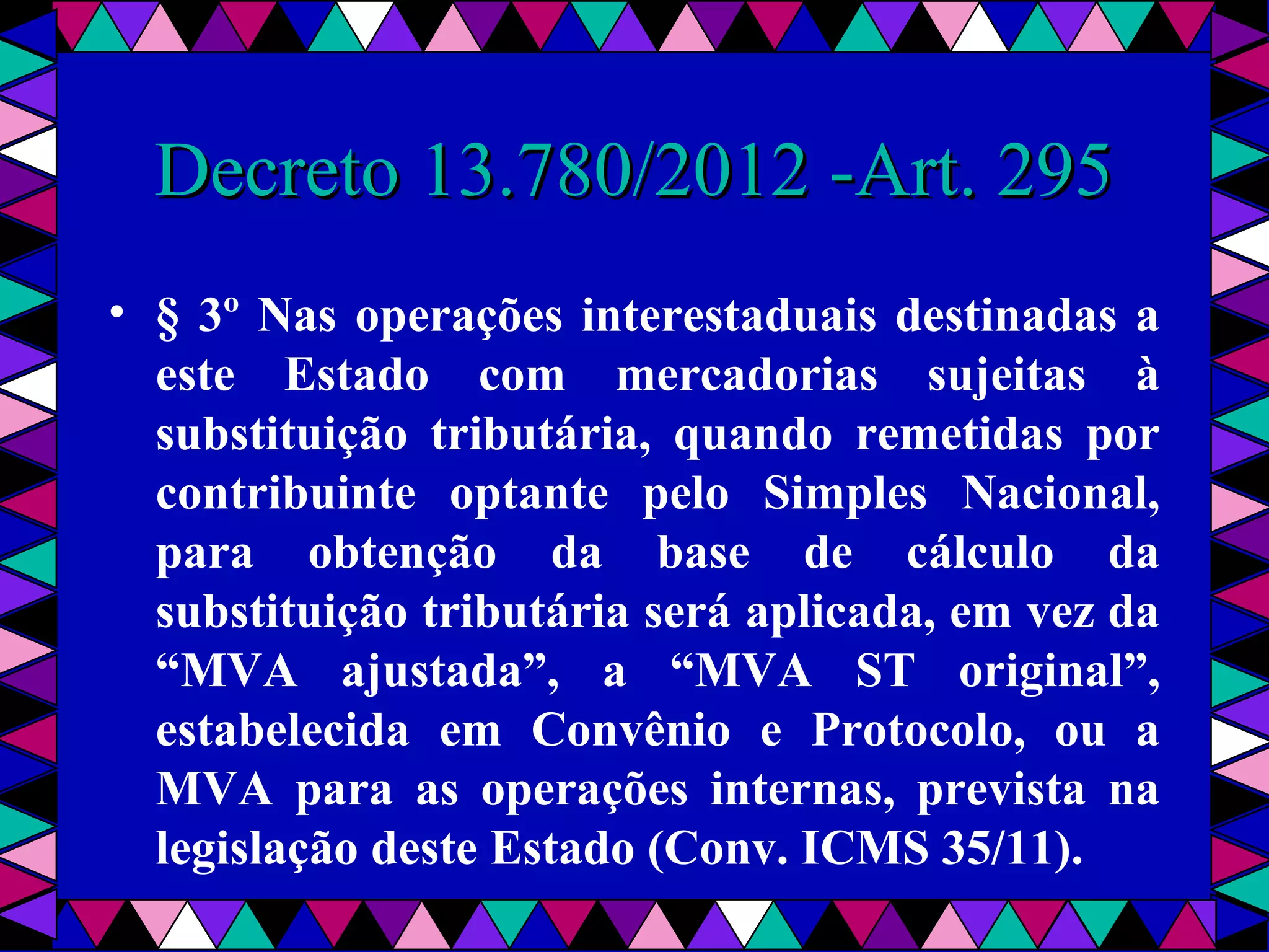  
Decreto 13.780/2012 -Art. 295Decreto 13.780/2012 -Art. 295
• § 3º Nas operações interestaduais destinadas a
este Estado com mercadorias sujeitas à
substituição tributária, quando remetidas por
contribuinte optante pelo Simples Nacional,
para obtenção da base de cálculo da
substituição tributária será aplicada, em vez da
“MVA ajustada”, a “MVA ST original”,
estabelecida em Convênio e Protocolo, ou a
MVA para as operações internas, prevista na
legislação deste Estado (Conv. ICMS 35/11).
 