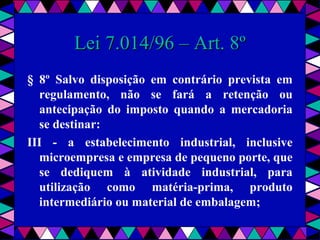  
Lei 7.014/96 – Art. 8ºLei 7.014/96 – Art. 8º
§ 8º Salvo disposição em contrário prevista em
regulamento, não se fará a retenção ou
antecipação do imposto quando a mercadoria
se destinar:
III - a estabelecimento industrial, inclusive
microempresa e empresa de pequeno porte, que
se dediquem à atividade industrial, para
utilização como matéria-prima, produto
intermediário ou material de embalagem;
 
