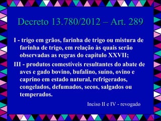  
Decreto 13.780/2012 – Art. 289Decreto 13.780/2012 – Art. 289
I - trigo em grãos, farinha de trigo ou mistura de
farinha de trigo, em relação às quais serão
observadas as regras do capítulo XXVII;
III - produtos comestíveis resultantes do abate de
aves e gado bovino, bufalino, suíno, ovino e
caprino em estado natural, refrigerados,
congelados, defumados, secos, salgados ou
temperados.
Inciso II e IV - revogado
 