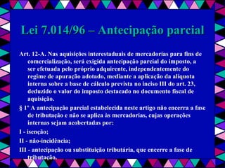  
Lei 7.014/96 – Antecipação parcialLei 7.014/96 – Antecipação parcial
Art. 12-A. Nas aquisições interestaduais de mercadorias para fins de
comercialização, será exigida antecipação parcial do imposto, a
ser efetuada pelo próprio adquirente, independentemente do
regime de apuração adotado, mediante a aplicação da alíquota
interna sobre a base de cálculo prevista no inciso III do art. 23,
deduzido o valor do imposto destacado no documento fiscal de
aquisição.
§ 1º A antecipação parcial estabelecida neste artigo não encerra a fase
de tributação e não se aplica às mercadorias, cujas operações
internas sejam acobertadas por:
I - isenção;
II - não-incidência;
III - antecipação ou substituição tributária, que encerre a fase de
tributação.
 