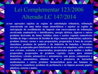  
Lei Complementar 123/2006Lei Complementar 123/2006
Alterado LC 147/2014Alterado LC 147/2014
a) nas operações sujeitas ao regime de substituição tributária, tributação
concentrada em uma única etapa (monofásica) e sujeitas ao regime de
antecipação do recolhimento do imposto com encerramento de tributação,
envolvendo combustíveis e lubrificantes; energia elétrica; cigarros e outros
produtos derivados do fumo; bebidas; óleos e azeites vegetais comestíveis;
farinha de trigo e misturas de farinha de trigo; massas alimentícias; açúcares;
produtos lácteos; carnes e suas preparações; preparações à base de cereais;
chocolates; produtos de padaria e da indústria de bolachas e biscoitos;
sorvetes e preparados para fabricação de sorvetes em máquinas; cafés e mates,
seus extratos, essências e concentrados; preparações para molhos e molhos
preparados; preparações de produtos vegetais; rações para animais
domésticos; veículos automotivos e automotores, suas peças, componentes e
acessórios; pneumáticos; câmaras de ar e protetores de borracha;
medicamentos e outros produtos farmacêuticos para uso humano ou
veterinário; cosméticos; produtos de perfumaria e de higiene pessoal; papéis;
plásticos; canetas e malas;
 