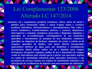  
Lei Complementar 123/2006Lei Complementar 123/2006
Alterado LC 147/2014Alterado LC 147/2014
cimentos; cal e argamassas; produtos cerâmicos; vidros; obras de metal e
plástico para construção; telhas e caixas d’água; tintas e vernizes;
produtos eletrônicos, eletroeletrônicos e eletrodomésticos; fios; cabos e
outros condutores; transformadores elétricos e reatores; disjuntores;
interruptores e tomadas; isoladores; para-raios e lâmpadas; máquinas e
aparelhos de ar-condicionado; centrifugadores de uso doméstico;
aparelhos e instrumentos de pesagem de uso doméstico; extintores;
aparelhos ou máquinas de barbear; máquinas de cortar o cabelo ou de
tosquiar; aparelhos de depilar, com motor elétrico incorporado;
aquecedores elétricos de água para uso doméstico e termômetros;
ferramentas; álcool etílico; sabões em pó e líquidos para roupas;
detergentes; alvejantes; esponjas; palhas de aço e amaciantes de roupas;
venda de mercadorias pelo sistema porta a porta; nas operações sujeitas
ao regime de substituição tributária pelas operações anteriores; e nas
prestações de serviços sujeitas aos regimes de substituição tributária e de
antecipação de recolhimento do imposto com encerramento de tributação;
 