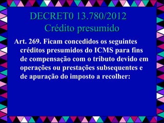  
DECRET0 13.780/2012   DECRET0 13.780/2012   
Crédito presumidoCrédito presumido
Art. 269. Ficam concedidos os seguintes
créditos presumidos do ICMS para fins
de compensação com o tributo devido em
operações ou prestações subsequentes e
de apuração do imposto a recolher:
 