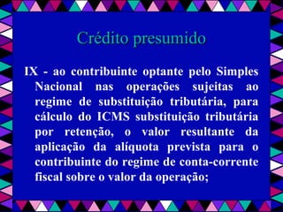  
Crédito presumidoCrédito presumido
IX - ao contribuinte optante pelo Simples
Nacional nas operações sujeitas ao
regime de substituição tributária, para
cálculo do ICMS substituição tributária
por retenção, o valor resultante da
aplicação da alíquota prevista para o
contribuinte do regime de conta-corrente
fiscal sobre o valor da operação;
 