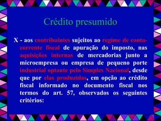  
Crédito presumidoCrédito presumido
X - aos contribuintes sujeitos ao regime de conta-
corrente fiscal de apuração do imposto, nas
aquisições internas de mercadorias junto a
microempresa ou empresa de pequeno porte
industrial optante pelo Simples Nacional, desde
que por elas produzidas, em opção ao crédito
fiscal informado no documento fiscal nos
termos do art. 57, observados os seguintes
critérios:
 