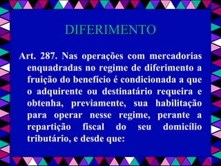  
DIFERIMENTODIFERIMENTO
Art. 287. Nas operações com mercadorias
enquadradas no regime de diferimento a
fruição do benefício é condicionada a que
o adquirente ou destinatário requeira e
obtenha, previamente, sua habilitação
para operar nesse regime, perante a
repartição fiscal do seu domicílio
tributário, e desde que:
 