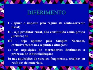  
DIFERIMENTODIFERIMENTO
I - apure o imposto pelo regime de conta-corrente
fiscal;
II - seja produtor rural, não constituído como pessoa
jurídica; ou
III - seja optante pelo Simples Nacional,
exclusivamente nas seguintes situações:
a) nas aquisições de mercadorias destinadas a
processo de industrialização;
b) nas aquisições de sucatas, fragmentos, retalhos ou
resíduos de materiais.
 