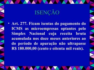  
ISENÇÃOISENÇÃO
• Art. 277. Ficam isentas do pagamento do
ICMS as microempresas optantes pelo
Simples Nacional cuja receita bruta
acumulada nos doze meses anteriores ao
do período de apuração não ultrapasse
R$ 180.000,00 (cento e oitenta mil reais).
 