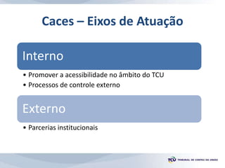 Caces – Eixos de Atuação
Interno
• Promover a acessibilidade no âmbito do TCU
• Processos de controle externo
Externo
• Parcerias institucionais
 