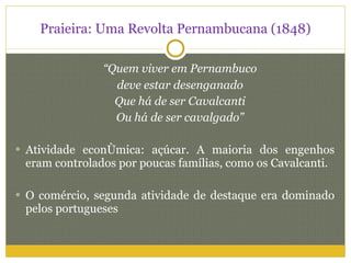 Praieira: Uma Revolta Pernambucana (1848) “ Quem viver em Pernambuco deve estar desenganado Que há de ser Cavalcanti Ou há de ser cavalgado” Atividade econômica: açúcar. A maioria dos engenhos eram controlados por poucas famílias, como os Cavalcanti. O comércio, segunda atividade de destaque era dominado pelos portugueses 