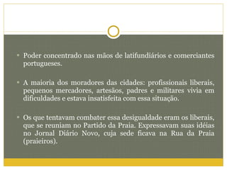Poder concentrado nas mãos de latifundiários e comerciantes portugueses. A maioria dos moradores das cidades: profissionais liberais, pequenos mercadores, artesãos, padres e militares vivia em dificuldades e estava insatisfeita com essa situação. Os que tentavam combater essa desigualdade eram os liberais, que se reuniam no Partido da Praia. Expressavam suas idéias no Jornal Diário Novo, cuja sede ficava na Rua da Praia (praieiros). 