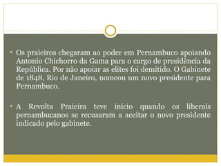 Os praieiros chegaram ao poder em Pernambuco apoiando Antonio Chichorro da Gama para o cargo de presidência da República. Por não apoiar as elites foi demitido. O Gabinete de 1848, Rio de Janeiro, nomeou um novo presidente para Pernambuco. A Revolta Praieira teve início quando os liberais pernambucanos se recusaram a aceitar o novo presidente indicado pelo gabinete.  