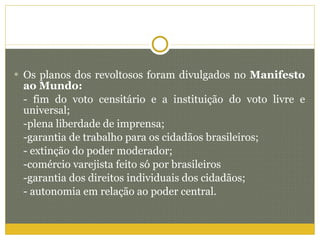 Os planos dos revoltosos foram divulgados no  Manifesto ao Mundo: - fim do voto censitário e a instituição do voto livre e universal; -plena liberdade de imprensa; -garantia de trabalho para os cidadãos brasileiros; - extinção do poder moderador; -comércio varejista feito só por brasileiros -garantia dos direitos individuais dos cidadãos; - autonomia em relação ao poder central.  