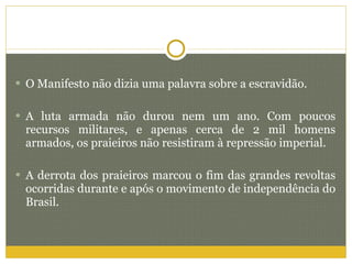 O Manifesto não dizia uma palavra sobre a escravidão. A luta armada não durou nem um ano. Com poucos recursos militares, e apenas cerca de 2 mil homens armados, os praieiros não resistiram à repressão imperial. A derrota dos praieiros marcou o fim das grandes revoltas ocorridas durante e após o movimento de independência do Brasil. 