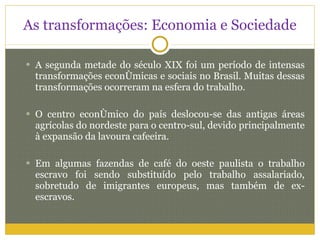 As transformações: Economia e Sociedade A segunda metade do século XIX foi um período de intensas transformações econômicas e sociais no Brasil. Muitas dessas transformações ocorreram na esfera do trabalho. O centro econômico do país deslocou-se das antigas áreas agrícolas do nordeste para o centro-sul, devido principalmente à expansão da lavoura cafeeira. Em algumas fazendas de café do oeste paulista o trabalho escravo foi sendo substituído pelo trabalho assalariado, sobretudo de imigrantes europeus, mas também de ex-escravos. 