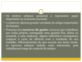 Os centros urbanos passaram a representar papel importante na economia nacional: o comércio oferecia grande variedade de artigos importados da Europa; Presença dos  escravos de ganho : escravos que trabalham por conta própria, entregando uma quantia fixa, diária ou semanal, a seus senhores. Alguns indivíduos conseguiram comprar a carta de Alforria com o resultado do seu trabalho. Diferentemente do que ocorria nas áreas rurais, os escravos urbanos tinham certa autonomia, pois trabalhavam longe do controle do senhor. 