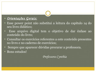 Orientações Gerais: Esse power point não substitui a leitura do capítulo 14 do seu livro didático; Esse arquivo digital tem o objetivo de dar ênfase ao conteúdo do livro; Consultar os exercícios referentes a este conteúdo presentes no livro e no caderno de exercícios; Sempre que aparecer dúvidas procurar a professora. Bons estudos! Professora Cynthia 