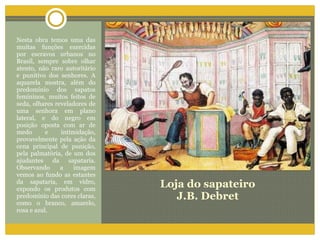 Loja do sapateiro J.B. Debret Nesta obra temos uma das muitas funções exercidas por escravos urbanos no Brasil, sempre sobre olhar atento, não raro autoritário e punitivo dos senhores. A aquarela mostra, além do predomínio dos sapatos femininos, muitos feitos de seda, olhares reveladores de uma senhora em plano lateral, e do negro em posição oposta com ar de medo e intimidação, provavelmente pela ação da cena principal de punição, pela palmatória, de um dos ajudantes da sapataria. Observando a imagem vemos ao fundo as estantes da sapataria, em vidro, expondo os produtos com predomínio das cores claras, como o branco, amarelo, rosa e azul. 