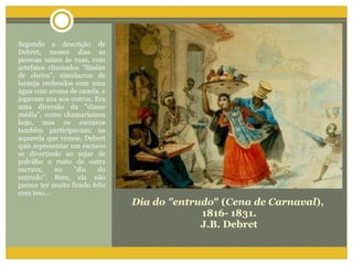 Dia do "entrudo " ( Cena de Carnaval ),  1816- 1831. J.B. Debret Segundo a descrição de Debret, nesses dias as pessoas saiam às ruas, com artefatos chamados "limões de cheiro", simulacros de laranja recheados com uma água com aroma de canela, e jogavam uns nos outros. Era uma diversão da "classe média", como chamaríamos hoje, mas os escravos também participavam; na aquarela que vemos, Debret quis representar um escravo se divertindo ao sujar de polvilho o rosto de outra escrava, no "dia do entrudo". Bem, ela não parece ter muito ficado feliz com isso... 