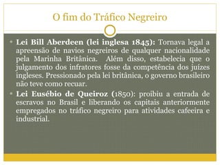 O fim do Tráfico Negreiro Lei Bill Aberdeen (lei inglesa 1845):  Tornava legal a apreensão de navios negreiros de qualquer nacionalidade pela Marinha Britânica.  Além disso, estabelecia que o julgamento dos infratores fosse da competência dos juízes ingleses. Pressionado pela lei britânica, o governo brasileiro não teve como recuar. Lei Eusébio de Queiroz ( 1850): proibiu a entrada de escravos no Brasil e liberando os capitais anteriormente empregados no tráfico negreiro para atividades cafeeira e industrial.  