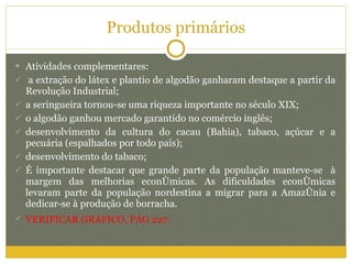 Produtos primários Atividades complementares: a extração do látex e plantio de algodão ganharam destaque a partir da Revolução Industrial; a seringueira tornou-se uma riqueza importante no século XIX; o algodão ganhou mercado garantido no comércio inglês; desenvolvimento da cultura do cacau (Bahia), tabaco, açúcar e a pecuária (espalhados por todo país); desenvolvimento do tabaco; É importante destacar que grande parte da população manteve-se  à margem das melhorias econômicas. As dificuldades econômicas levaram parte da população nordestina a migrar para a Amazônia e dedicar-se à produção de borracha. VERIFICAR GRÁFICO, PÁG 227. 
