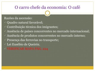 O carro chefe da economia: O café Razões da ascensão: Quadro natural favorável; Contribuição técnica dos imigrantes; Ausência de países concorrentes no mercado internacional; Ausência de produtos concorrentes no mercado interno; Presença das ferrovias no transporte; Lei Eusébio de Queiróz. VERIFICAR MAPA PÁG. 224 