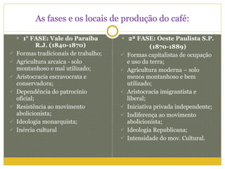 As fases e os locais de produção do café: 1° FASE: Vale do Paraíba R.J. (1840-1870) Formas tradicionais de trabalho; Agricultura arcaica - solo montanhoso e mal utilizado; Aristocracia escravocrata e conservadora; Dependência do patrocínio oficial; Resistência ao movimento abolicionista; Ideologia monarquista; Inércia cultural 2ª FASE: Oeste Paulista S.P. (1870-1889) Formas capitalistas de ocupação e uso da terra; Agricultura moderna – solo menos montanhoso e bem utilizado; Aristocracia imigrantista e liberal; Iniciativa privada independente; Indiferença ao movimento abolicionista; Ideologia Republicana; Intensidade do mov. Cultural. 