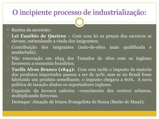 O incipiente processo de industrialização: Razões da ascensão: Lei Eusébio de Queiroz  – Com essa lei os preços dos escravos se elevam, estimulando a vinda dos imigrantes; Contribuição dos imigrantes (mão-de-obra mais qualificada e assalariada); Não renovação em 1843 dos Tratados de 1810 com os ingleses favoreceu a economia brasileira; Tarifa Alves Branco (1844):  Com esta tarifa o imposto da maioria dos produtos importados passou a ser de 30%; mas se no Brasil fosse fabricado um produto semelhante, o imposto chegava a 60%.  A nova política de taxação abalou os exportadores ingleses. Expansão da lavoura cafeeira –crescimento dos centros urbanos, multiplicando ferrovias. Destaque: Atuação de Irineu Evangelista de Souza (Barão de Mauá); 