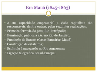 Era Mauá (1845-1863)  A sua capacidade empresarial e visão capitalista são responsáveis, dentre outras, pelas seguintes realizações: Primeira ferrovia do país: Rio-Petrópolis; Iluminação pública a gás, no Rio de Janeiro; Fundação de Bancos (Casas Bancárias Mauá) Construção de estaleiros; Estímulo à navegação no Rio Amazonas; Ligação telegráfica Brasil-Europa. 