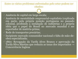 Entre os vários problemas enfrentados pelo setor podem ser citados: Ausência de capital em larga escala; Ausência de mentalidade empresarial-capitalista (explicada em parte, pela própria posição portuguesa no passado colonial, proibindo a instalação de indústrias e a própria idéia que o papel do Brasil no mercado mundial é ser exportador de matéria-prima; Rede de transportes precárias; Incipiente mercado consumidor nacional e falta de mão-de-obra especializada; 1860: Revogação da Tarifa Alves Branco e aprovação da Tarifa Silva Martins que reduziu as taxas dos importados  ->  Concorrência Inglesa 