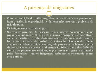 A presença de imigrantes Com  a proibição do tráfico negreiro muitos fazendeiros passaram a fazer o tráfico interprovincial, porém esse não resolveu o problema da mão-de-obra.  Os imigrantes (a partir de 1845) : Sistema de parceria: As despesas com a viagem do imigrante eram pagas pelo fazendeiro. O imigrante assumia o compromisso de cultivar, colher e beneficiar o café, dividindo com o proprietário da terra os lucros com a venda do produto. O imigrante, chamado de colono, assumia a dívida contraída pelo preço da passagem, incluindo os juros de 6% ao ano, e custos com a alimentação. Diante das dificuldades de efetuar os pagamentos exigidos, e por serem em geral maltratados pelos fazendeiros, muitos imigrantes acabaram se revoltando contra seus patrões. 