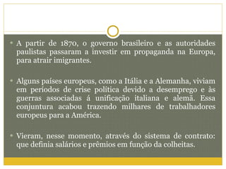 A partir de 1870, o governo brasileiro e as autoridades paulistas passaram a investir em propaganda na Europa, para atrair imigrantes.  Alguns países europeus, como a Itália e a Alemanha, viviam em períodos de crise política devido a desemprego e às guerras associadas á unificação italiana e alemã. Essa conjuntura acabou trazendo milhares de trabalhadores europeus para a América. Vieram, nesse momento, através do sistema de contrato: que definia salários e prêmios em função da colheitas. 