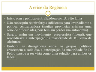 A crise da Regência Início com a política centralizadora com Araújo Lima Não conseguiu reunir forças suficientes para levar adiante a política centralizadora (muitas províncias criaram uma série de dificuldades, pois temiam perder sua autonomia). Surgiu, assim um movimento  progressista (liberal), que reivindicava a antecipação da maioridade de D. Pedro de Alcântara. Embora as divergências entre os grupos políticos crescessem a cada dia, a antecipação da maioridade de D. Pedro passou a ser vista como uma solução para ambos os lados. 