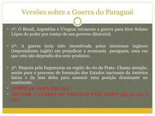 Versões sobre a Guerra do Paraguai 1ª: O Brasil, Argentina e Uruguai iniciaram a guerra para tirar Solano López do poder por contar do seu governo ditatorial; 2ª: A guerra teria sido incentivada pelos interesses ingleses (imperialismo inglês) em prejudicar a economia  paraguaia, uma vez que esta não dependia dos seus produtos; 3ª: Disputa pela hegemonia na região do rio da Prata. Chama atenção, assim para o processo de formação dos Estados nacionais da América latina e da luta deles para assumir uma posição dominante no continente. VERIFICAR  MAPA PÁG. 233. ESTUDAR A GUERRA DO PARAGUAI PELO LIVRO: pág (s) 232 a 235. 