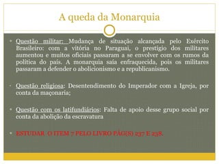 A queda da Monarquia Questão militar:  Mudança de situação alcançada pelo Exército Brasileiro: com a vitória no Paraguai, o prestígio dos militares aumentou e muitos oficiais passaram a se envolver com os rumos da política do país. A monarquia saía enfraquecida, pois os militares passaram a defender o abolicionismo e a republicanismo. Questão religiosa : Desentendimento do Imperador com a Igreja, por conta da maçonaria; Questão com os latifundiários : Falta de apoio desse grupo social por conta da abolição da escravatura ESTUDAR  O ITEM 7 PELO LIVRO PÁG(S) 237 E 238. 