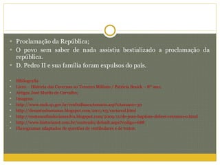 Proclamação da República; O povo sem saber de nada assistiu bestializado a proclamação da república. D. Pedro II e sua família foram expulsos do país. Bibliografia: Livro – História das Cavernas ao Terceiro Milênio / Patrícia Braick – 8º ano; Artigos José Murilo de Carvalho; Imagens: http://www.mcb.sp.gov.br/ernfraBuscaAssunto.asp?sAssunto=30 http://desantoshumanas.blogspot.com/2011/03/carnaval.html http://contoseafinslucianesilva.blogspot.com/2009/11/de-jean-baptiste-debret-retratou-o.html http://www.historianet.com.br/conteudo/default.aspx?codigo=688  Fluxogramas adaptados de questões de vestibulares e de textos. 