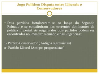 Jogo Político: Disputa entre Liberais e Conservadores Dois partidos fortaleceram-se ao longo do Segundo Reinado e se constituíram nas correntes dominantes da política imperial. As origens dos dois partidos podem ser encontradas no Primeiro Reinado e nas Regências: 1- Partido Conservador ( Antigos regressistas) 2- Partido Liberal (Antigos progressistas) 