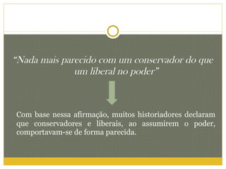 “ Nada mais parecido com um conservador do que um liberal no poder” Com base nessa afirmação, muitos historiadores declaram que conservadores e liberais, ao assumirem o poder, comportavam-se de forma parecida. 