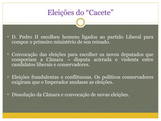 Eleições do “Cacete” D. Pedro II escolheu homens ligados ao partido Liberal para compor o primeiro ministério de seu reinado. Convocação das eleições para escolher os novos deputados que comporiam a Câmara  -> disputa acirrada e violenta entre candidatos liberais e conservadores. Eleições fraudulentas e conflituosas. Os políticos conservadores exigiram que o Imperador anulasse as eleições.  Dissolução da Câmara e convocação de novas eleições. 