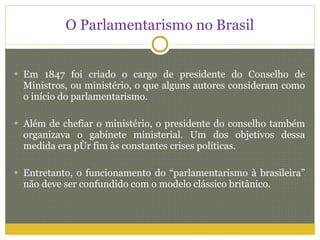 O Parlamentarismo no Brasil Em 1847 foi criado o cargo de presidente do Conselho de Ministros, ou ministério, o que alguns autores consideram como o início do parlamentarismo. Além de chefiar o ministério, o presidente do conselho também organizava o gabinete ministerial. Um dos objetivos dessa medida era pôr fim às constantes crises políticas. Entretanto, o funcionamento do “parlamentarismo à brasileira” não deve ser confundido com o modelo clássico britânico.  